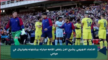الاتحاد الأوروبي يشرح الآن رفض إقامة مباراة برشلونة وفياريال في ميامي